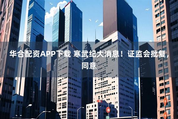 华合配资APP下载 寒武纪大消息！证监会批复，同意