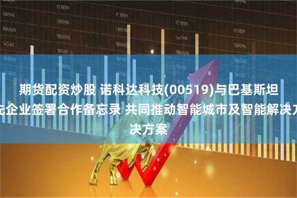 期货配资炒股 诺科达科技(00519)与巴基斯坦领先企业签署合作备忘录 共同推动智能城市及智能解决方案
