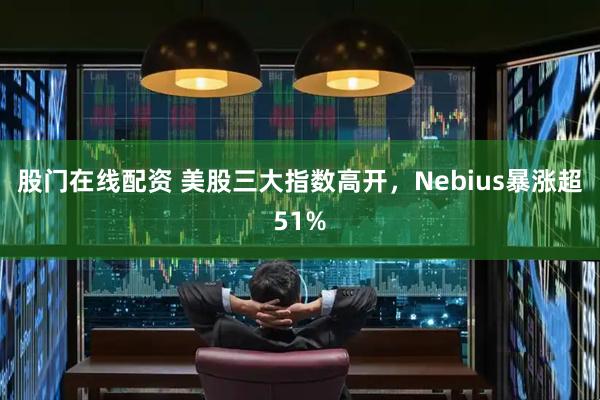 股门在线配资 美股三大指数高开，Nebius暴涨超51%