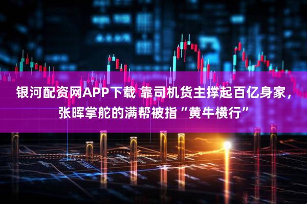 银河配资网APP下载 靠司机货主撑起百亿身家，张晖掌舵的满帮被指“黄牛横行”