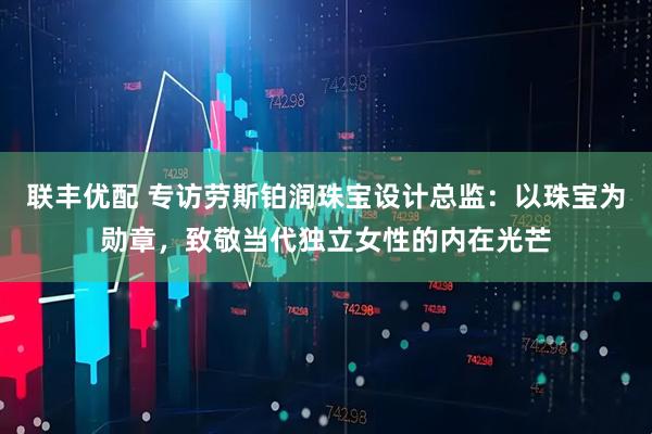 联丰优配 专访劳斯铂润珠宝设计总监：以珠宝为勋章，致敬当代独立女性的内在光芒