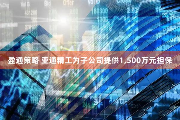 盈通策略 亚通精工为子公司提供1,500万元担保