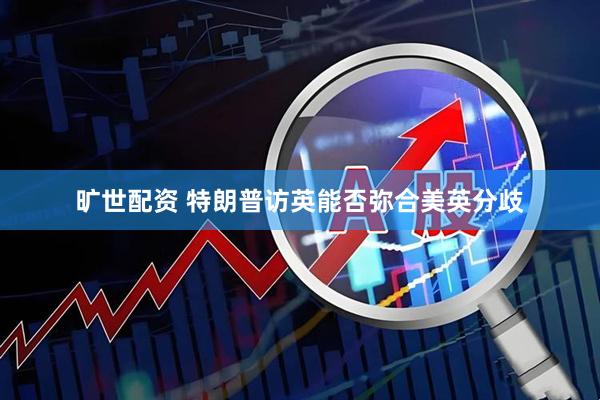 旷世配资 特朗普访英能否弥合美英分歧