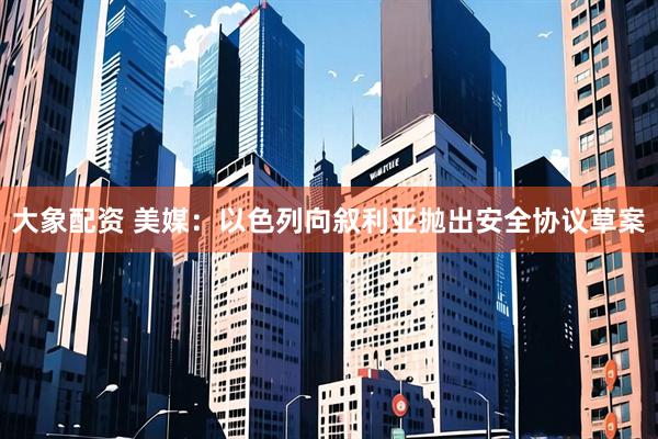 大象配资 美媒：以色列向叙利亚抛出安全协议草案
