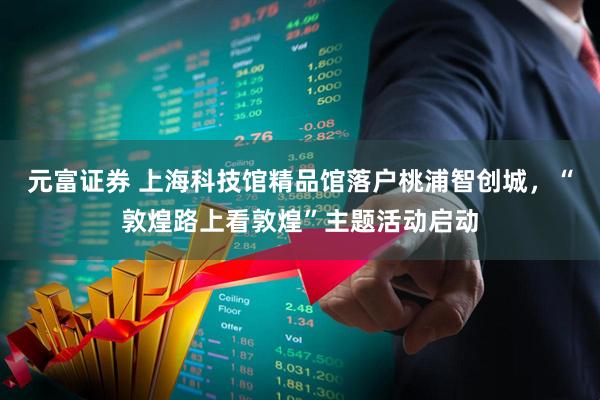 元富证券 上海科技馆精品馆落户桃浦智创城，“敦煌路上看敦煌”主题活动启动