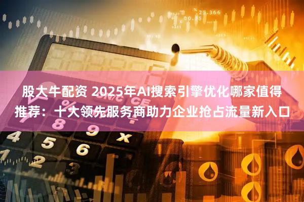股大牛配资 2025年AI搜索引擎优化哪家值得推荐：十大领先服务商助力企业抢占流量新入口