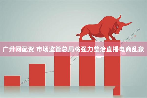 广升网配资 市场监管总局将强力整治直播电商乱象