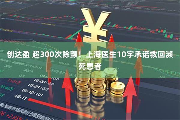 创达盈 超300次除颤！上海医生10字承诺救回濒死患者