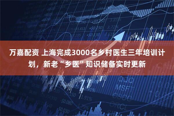 万嘉配资 上海完成3000名乡村医生三年培训计划，新老“乡医”知识储备实时更新