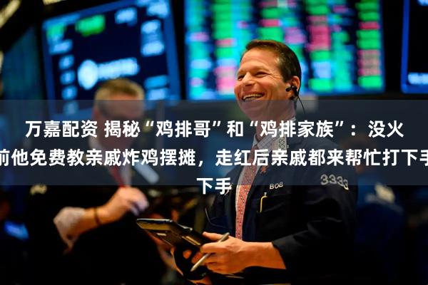 万嘉配资 揭秘“鸡排哥”和“鸡排家族”：没火前他免费教亲戚炸鸡摆摊，走红后亲戚都来帮忙打下手