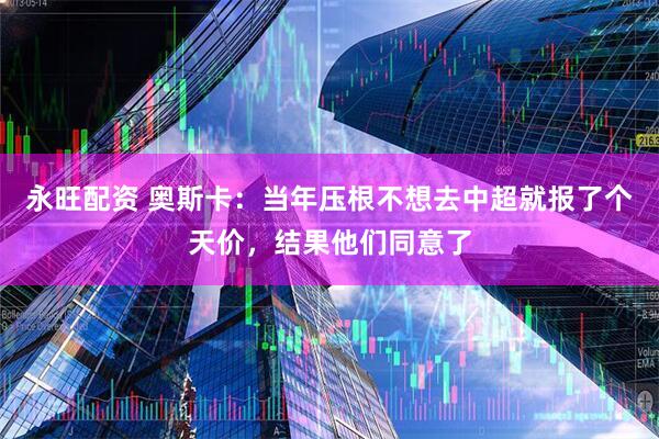 永旺配资 奥斯卡：当年压根不想去中超就报了个天价，结果他们同意了