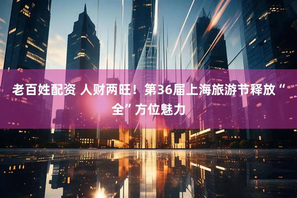 老百姓配资 人财两旺！第36届上海旅游节释放“全”方位魅力