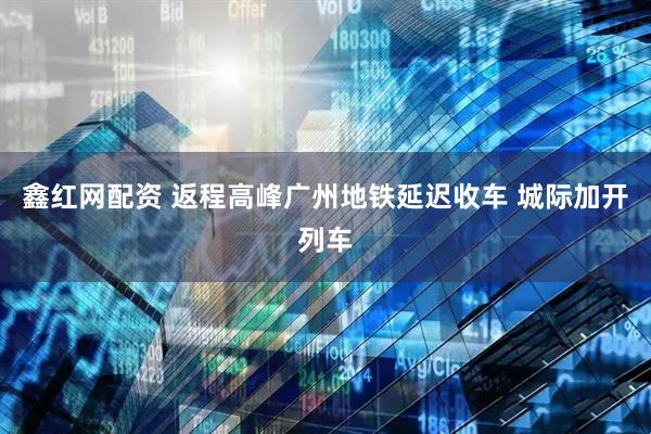 鑫红网配资 返程高峰广州地铁延迟收车 城际加开列车