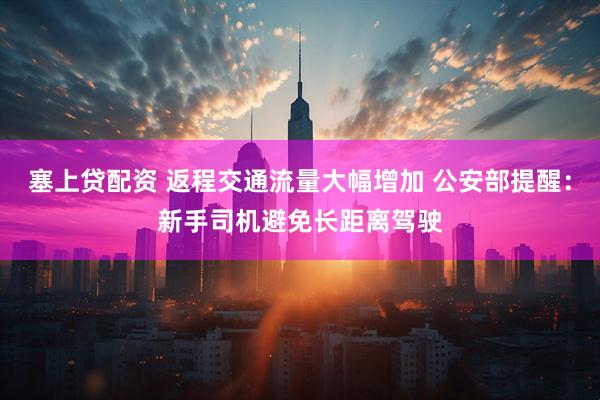 塞上贷配资 返程交通流量大幅增加 公安部提醒：新手司机避免长距离驾驶