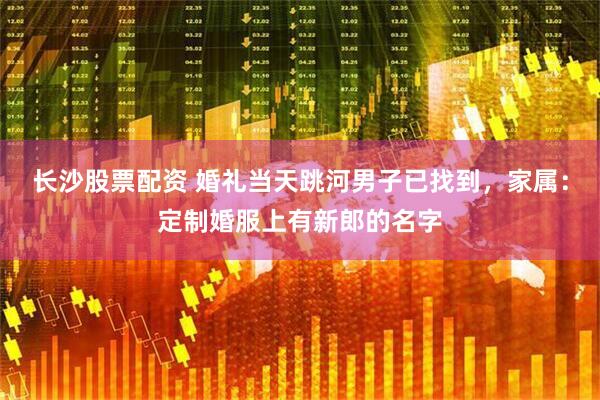 长沙股票配资 婚礼当天跳河男子已找到，家属：定制婚服上有新郎的名字