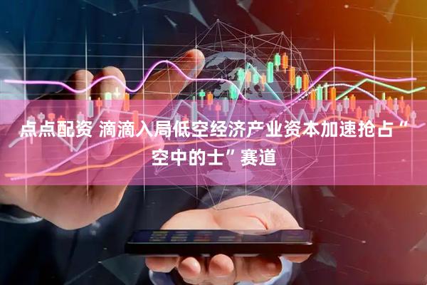 点点配资 滴滴入局低空经济产业资本加速抢占“空中的士”赛道