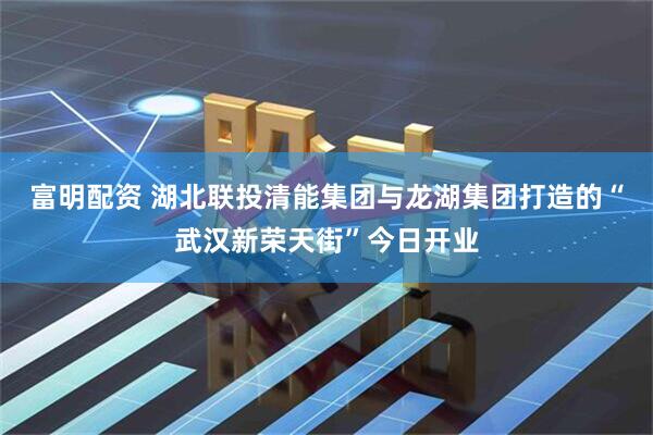 富明配资 湖北联投清能集团与龙湖集团打造的“武汉新荣天街”今日开业