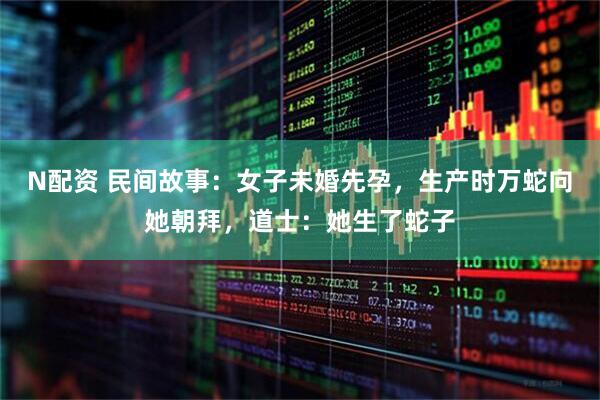 N配资 民间故事：女子未婚先孕，生产时万蛇向她朝拜，道士：她生了蛇子