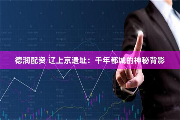 德润配资 辽上京遗址：千年都城的神秘背影