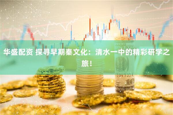 华盛配资 探寻早期秦文化：清水一中的精彩研学之旅！