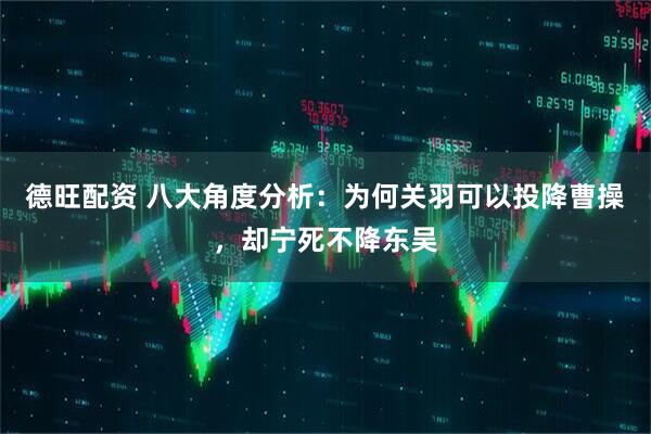 德旺配资 八大角度分析：为何关羽可以投降曹操，却宁死不降东吴