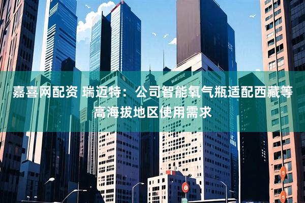 嘉喜网配资 瑞迈特:公司智能氧气瓶适配西藏等高海拔地区使用需求