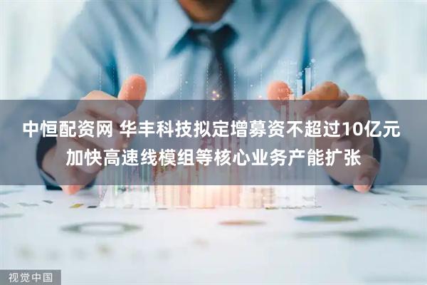 中恒配资网 华丰科技拟定增募资不超过10亿元 加快高速线模组等核心业务产能扩张