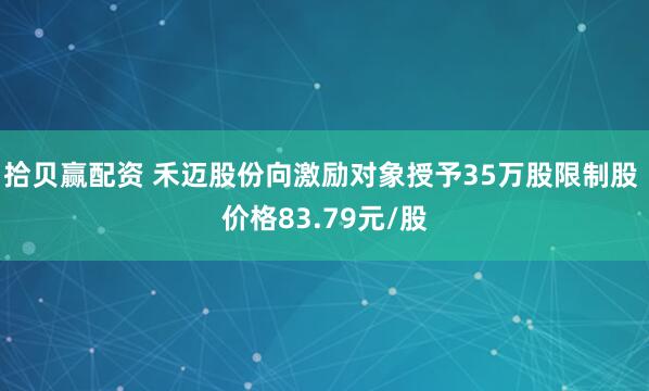 拾贝赢配资 禾迈股份向激励对象授予35万股限制股 价格83.79元/股