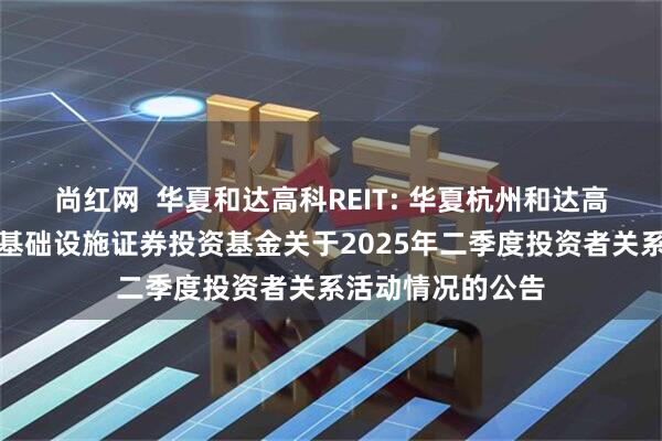 尚红网  华夏和达高科REIT: 华夏杭州和达高科产业园封闭式基础设施证券投资基金关于2025年二季度投资者关系活动情况的公告