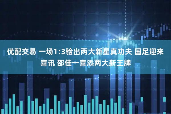 优配交易 一场1:3验出两大新星真功夫 国足迎来喜讯 邵佳一喜添两大新王牌