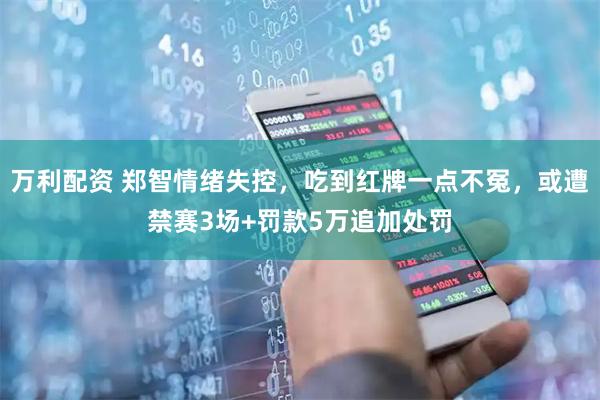 万利配资 郑智情绪失控，吃到红牌一点不冤，或遭禁赛3场+罚款5万追加处罚