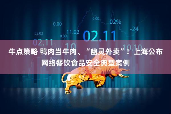牛点策略 鸭肉当牛肉、“幽灵外卖”！上海公布网络餐饮食品安全典型案例